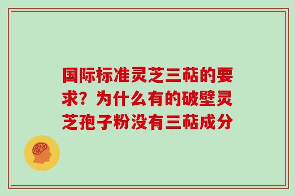 国际标准灵芝三萜的要求？为什么有的破壁灵芝孢子粉没有三萜成分