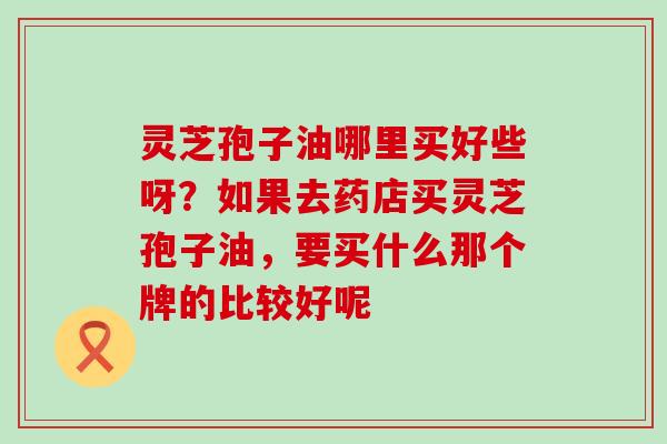 灵芝孢子油哪里买好些呀？如果去药店买灵芝孢子油，要买什么那个牌的比较好呢