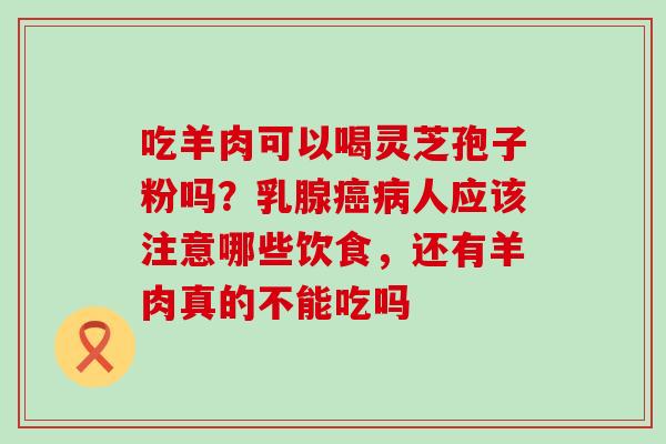 吃羊肉可以喝灵芝孢子粉吗？乳腺人应该注意哪些饮食，还有羊肉真的不能吃吗