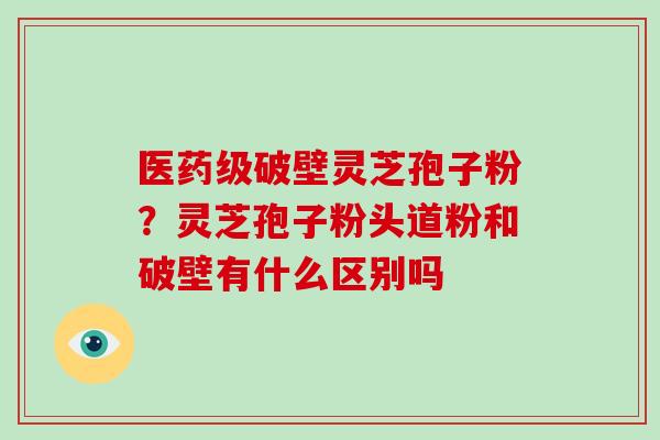 医药级破壁灵芝孢子粉？灵芝孢子粉头道粉和破壁有什么区别吗