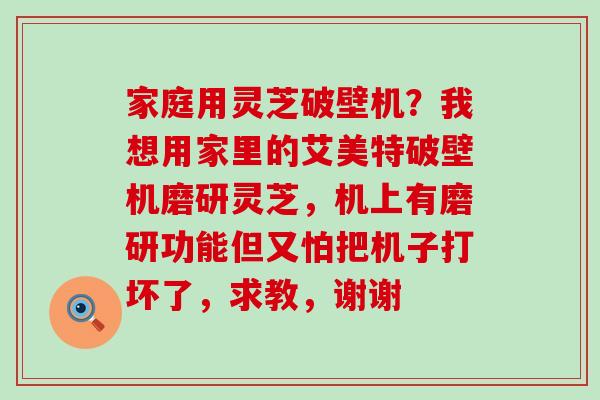 家庭用灵芝破壁机？我想用家里的艾美特破壁机磨研灵芝，机上有磨研功能但又怕把机子打坏了，求教，谢谢