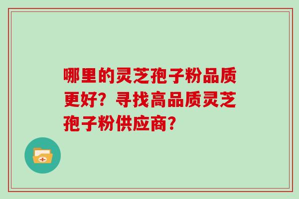 哪里的灵芝孢子粉品质更好？寻找高品质灵芝孢子粉供应商？