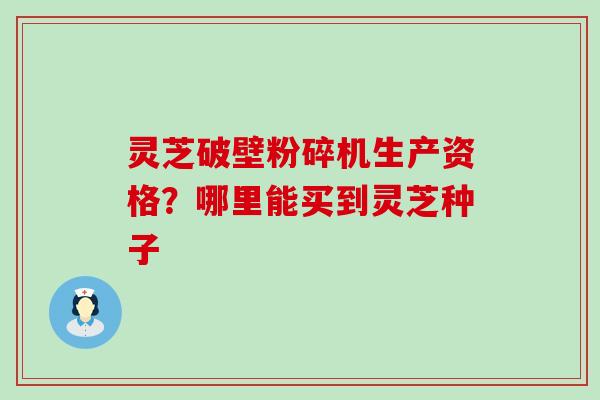 灵芝破壁粉碎机生产资格？哪里能买到灵芝种子