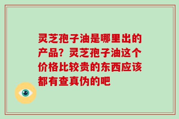 灵芝孢子油是哪里出的产品？灵芝孢子油这个价格比较贵的东西应该都有查真伪的吧