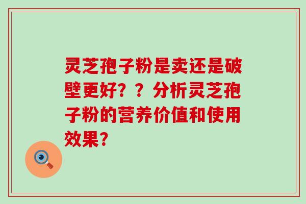 灵芝孢子粉是卖还是破壁更好？？分析灵芝孢子粉的营养价值和使用效果？