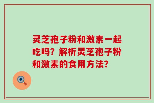 灵芝孢子粉和激素一起吃吗？解析灵芝孢子粉和激素的食用方法？