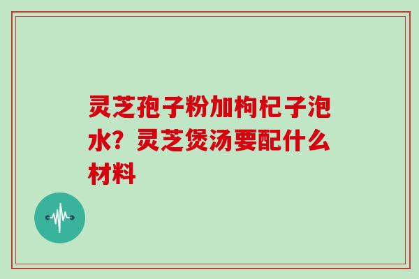 灵芝孢子粉加枸杞子泡水？灵芝煲汤要配什么材料