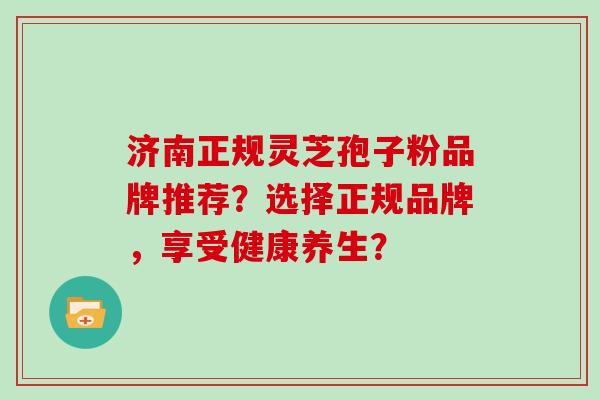 济南正规灵芝孢子粉品牌推荐？选择正规品牌，享受健康养生？