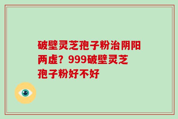 破壁灵芝孢子粉阴阳两虚？999破壁灵芝孢子粉好不好