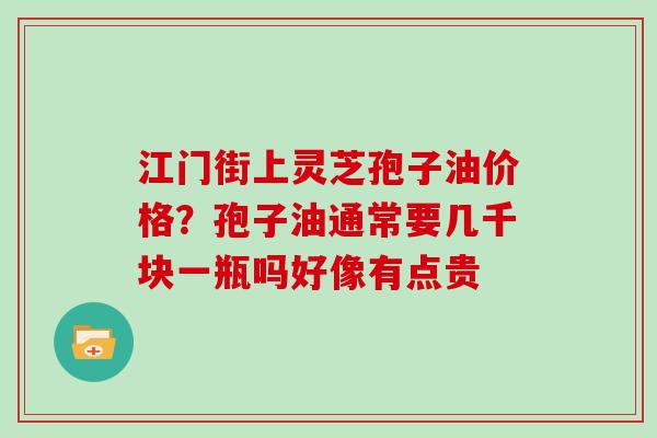 江门街上灵芝孢子油价格？孢子油通常要几千块一瓶吗好像有点贵