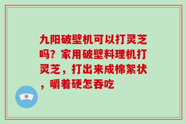 九阳破壁机可以打灵芝吗？家用破壁料理机打灵芝，打出来成棉絮状，嚼着硬怎吞吃