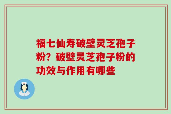 福七仙寿破壁灵芝孢子粉？破壁灵芝孢子粉的功效与作用有哪些