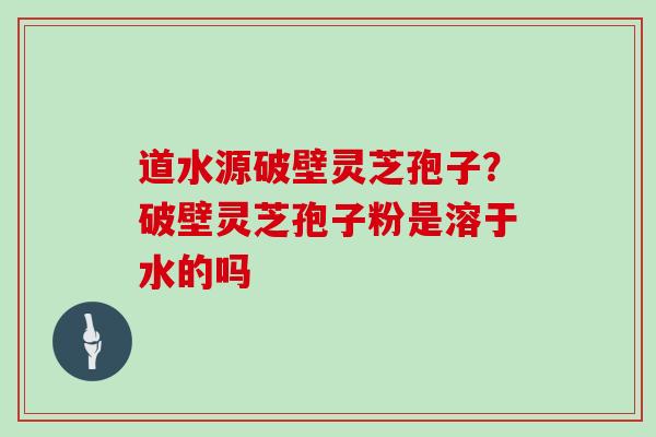 道水源破壁灵芝孢子？破壁灵芝孢子粉是溶于水的吗