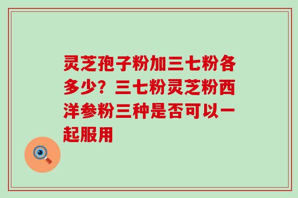 灵芝孢子粉加三七粉各多少？三七粉灵芝粉西洋参粉三种是否可以一起服用