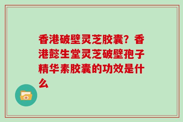 香港破壁灵芝胶囊？香港懿生堂灵芝破壁孢子精华素胶囊的功效是什么