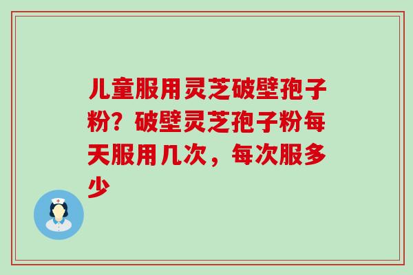 儿童服用灵芝破壁孢子粉？破壁灵芝孢子粉每天服用几次，每次服多少