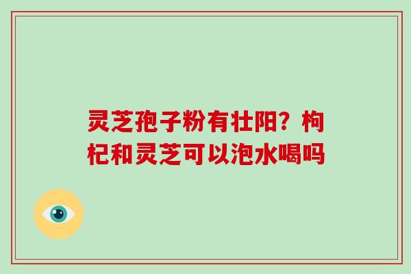 灵芝孢子粉有壮阳？枸杞和灵芝可以泡水喝吗