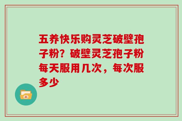 五养快乐购灵芝破壁孢子粉？破壁灵芝孢子粉每天服用几次，每次服多少