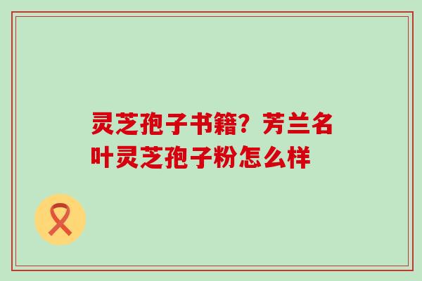 灵芝孢子书籍？芳兰名叶灵芝孢子粉怎么样