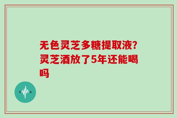 无色灵芝多糖提取液？灵芝酒放了5年还能喝吗