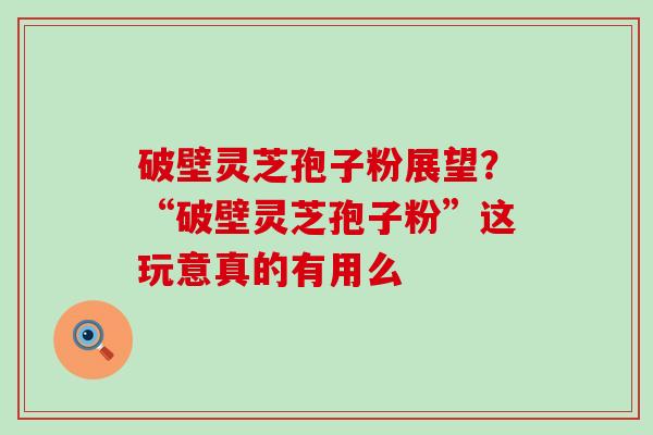 破壁灵芝孢子粉展望？“破壁灵芝孢子粉”这玩意真的有用么