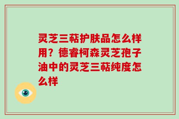 灵芝三萜护肤品怎么样用？德睿柯森灵芝孢子油中的灵芝三萜纯度怎么样