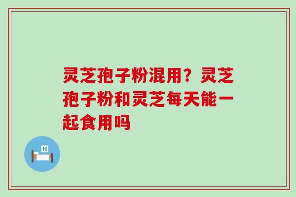 灵芝孢子粉混用？灵芝孢子粉和灵芝每天能一起食用吗