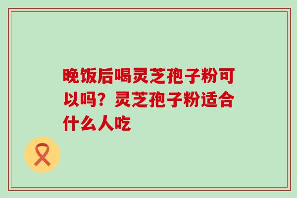 晚饭后喝灵芝孢子粉可以吗？灵芝孢子粉适合什么人吃