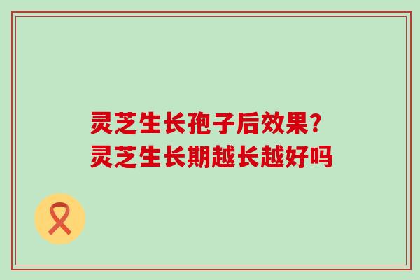 灵芝生长孢子后效果？灵芝生长期越长越好吗