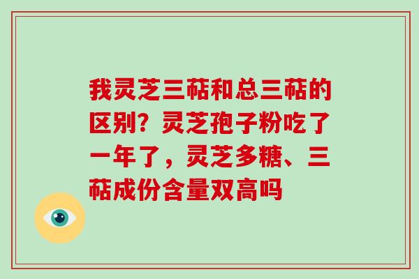 我灵芝三萜和总三萜的区别？灵芝孢子粉吃了一年了，灵芝多糖、三萜成份含量双高吗