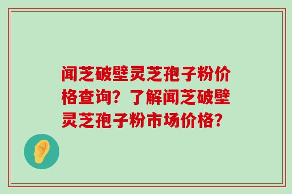 闻芝破壁灵芝孢子粉价格查询？了解闻芝破壁灵芝孢子粉市场价格？