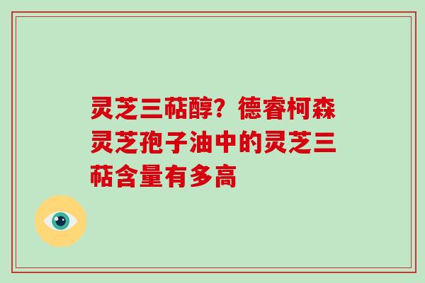 灵芝三萜醇？德睿柯森灵芝孢子油中的灵芝三萜含量有多高