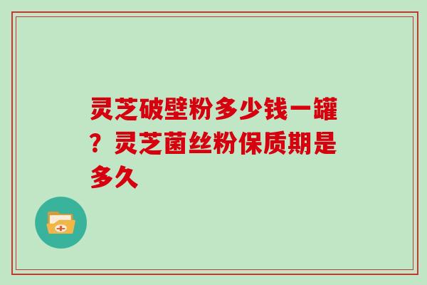 灵芝破壁粉多少钱一罐？灵芝菌丝粉保质期是多久