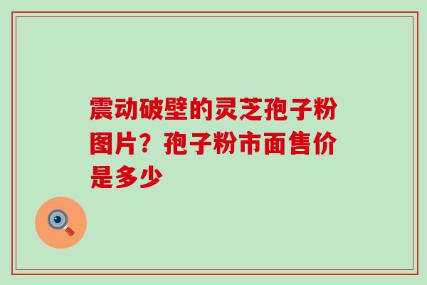 震动破壁的灵芝孢子粉图片？孢子粉市面售价是多少