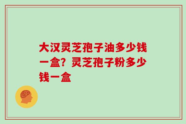 大汉灵芝孢子油多少钱一盒？灵芝孢子粉多少钱一盒