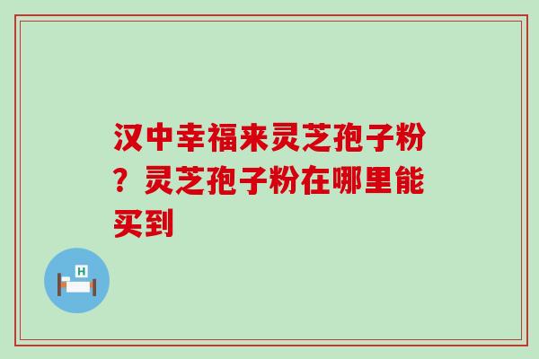 汉中幸福来灵芝孢子粉？灵芝孢子粉在哪里能买到