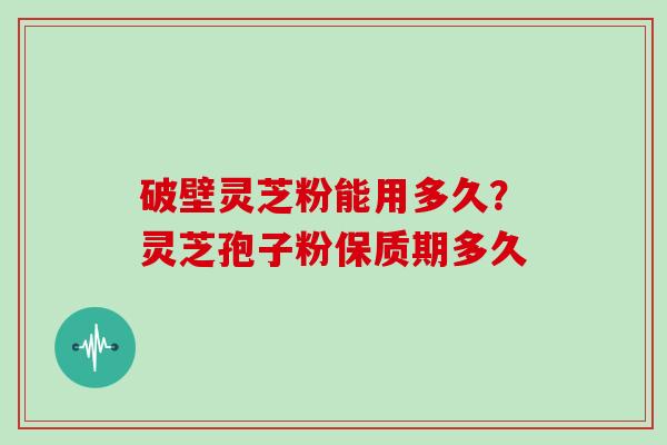 破壁灵芝粉能用多久？灵芝孢子粉保质期多久