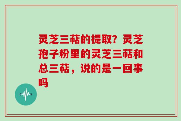 灵芝三萜的提取？灵芝孢子粉里的灵芝三萜和总三萜，说的是一回事吗