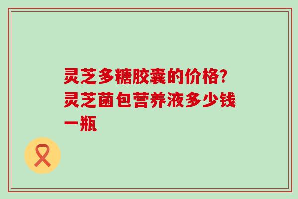 灵芝多糖胶囊的价格？灵芝菌包营养液多少钱一瓶