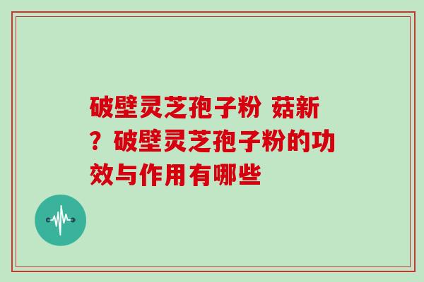 破壁灵芝孢子粉 菇新？破壁灵芝孢子粉的功效与作用有哪些