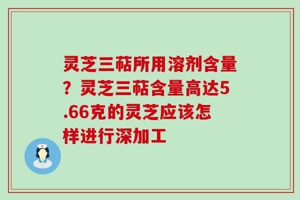 灵芝三萜所用溶剂含量？灵芝三萜含量高达5.66克的灵芝应该怎样进行深加工