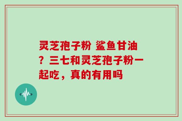 灵芝孢子粉 鲨鱼甘油？三七和灵芝孢子粉一起吃，真的有用吗