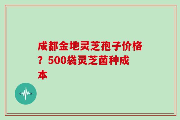 成都金地灵芝孢子价格？500袋灵芝菌种成本