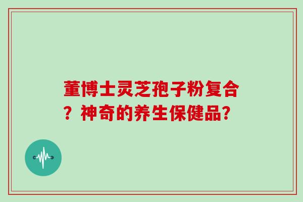 董博士灵芝孢子粉复合？神奇的养生保健品？