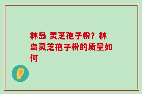 林岛 灵芝孢子粉？林岛灵芝孢子粉的质量如何