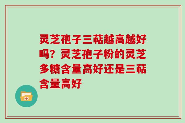 灵芝孢子三萜越高越好吗？灵芝孢子粉的灵芝多糖含量高好还是三萜含量高好