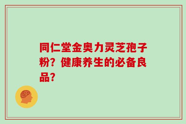 同仁堂金奥力灵芝孢子粉？健康养生的必备良品？