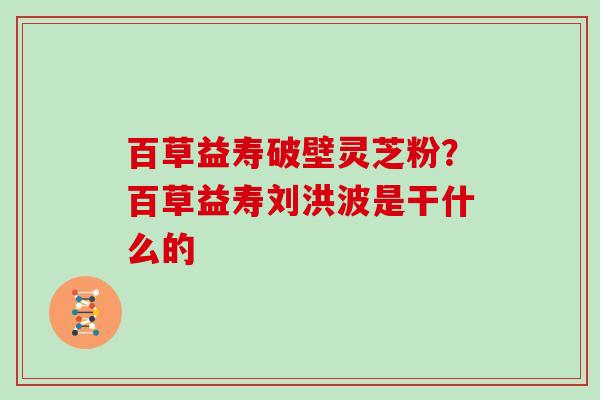 百草益寿破壁灵芝粉？百草益寿刘洪波是干什么的