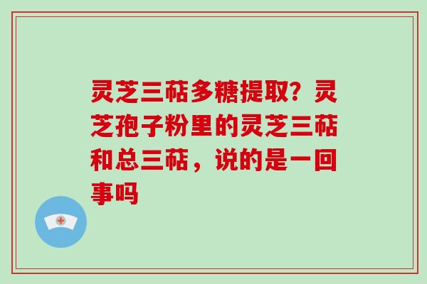 灵芝三萜多糖提取？灵芝孢子粉里的灵芝三萜和总三萜，说的是一回事吗