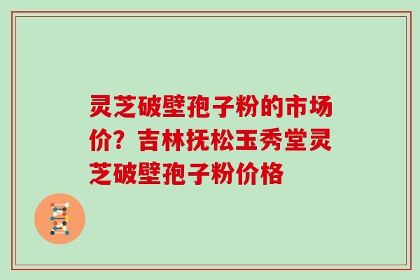 灵芝破壁孢子粉的市场价？吉林抚松玉秀堂灵芝破壁孢子粉价格